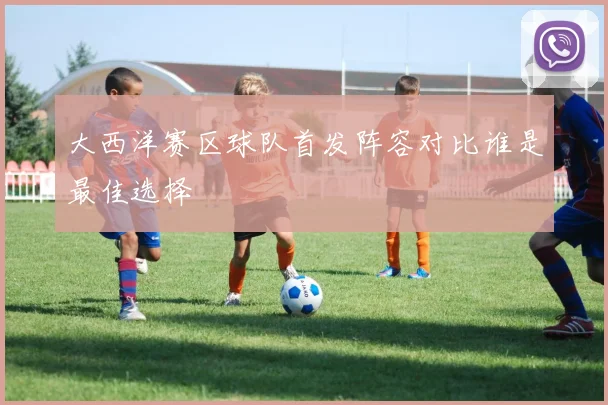 大西洋赛区球队首发阵容对比谁是最佳选择