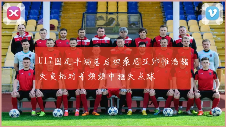 U17国足半场落后坦桑尼亚帅惟浩错失良机对手频频中框失点球