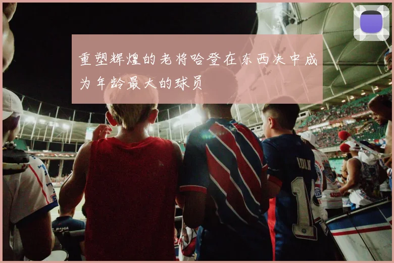 重塑辉煌的老将哈登在东西决中成为年龄最大的球员