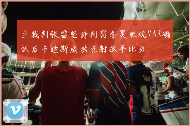 主裁判张雷坚持判罚李昊犯规VAR确认后卡迪斯成功点射扳平比分