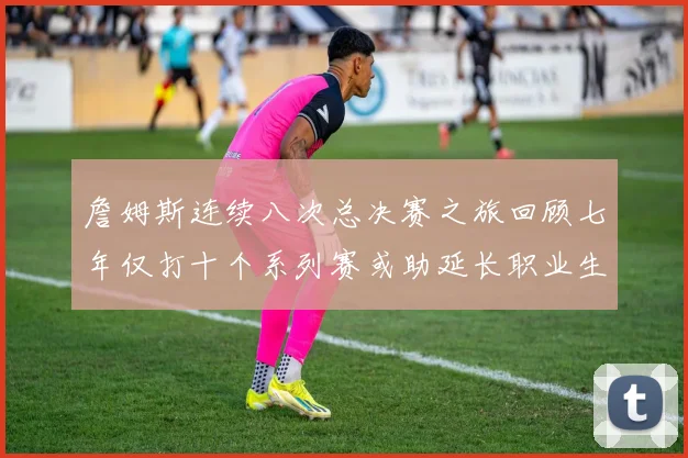 詹姆斯连续八次总决赛之旅回顾七年仅打十个系列赛或助延长职业生涯