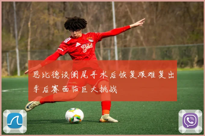 恩比德谈阑尾手术后恢复艰难复出季后赛面临巨大挑战