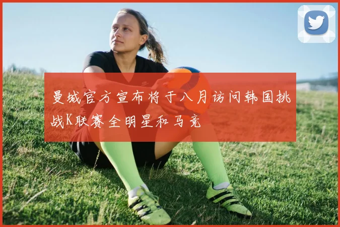 曼城官方宣布将于八月访问韩国挑战K联赛全明星和马竞