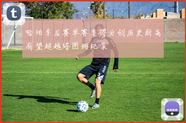哈珀季后赛单赛季得分创历史新高有望超越塔图姆纪录