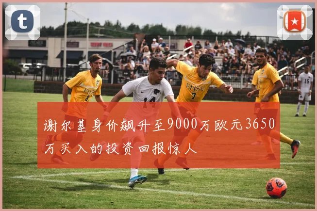 谢尔基身价飙升至9000万欧元3650万买入的投资回报惊人
