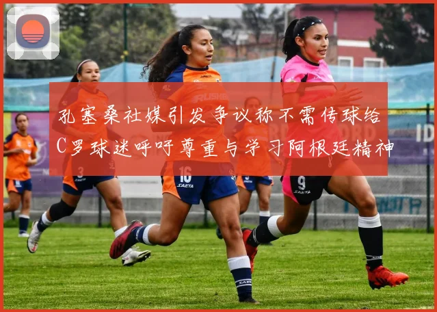孔塞桑社媒引发争议称不需传球给C罗球迷呼吁尊重与学习阿根廷精神