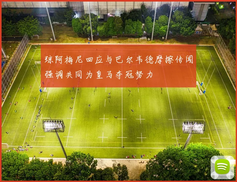 琼阿梅尼回应与巴尔韦德摩擦传闻强调共同为皇马夺冠努力