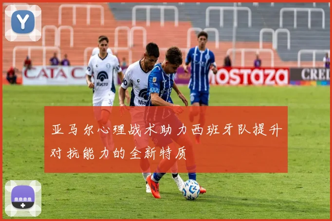 亚马尔心理战术助力西班牙队提升对抗能力的全新特质