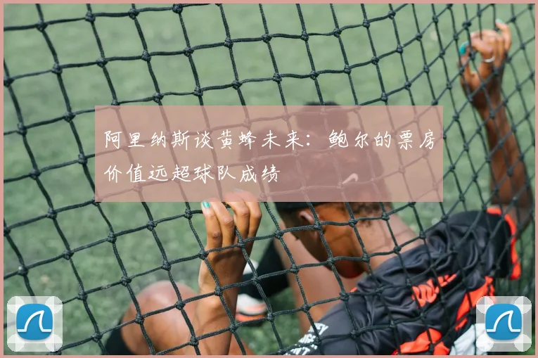 阿里纳斯谈黄蜂未来：鲍尔的票房价值远超球队成绩