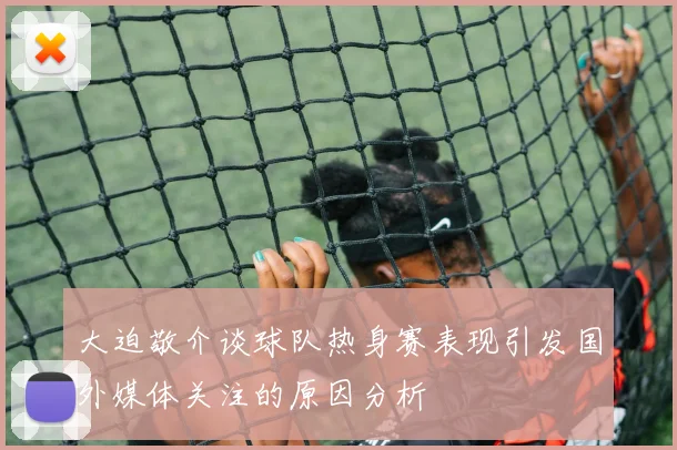大迫敬介谈球队热身赛表现引发国外媒体关注的原因分析