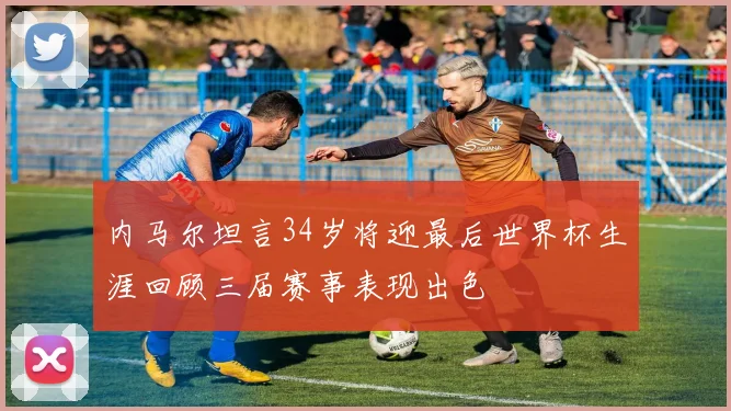 内马尔坦言34岁将迎最后世界杯生涯回顾三届赛事表现出色