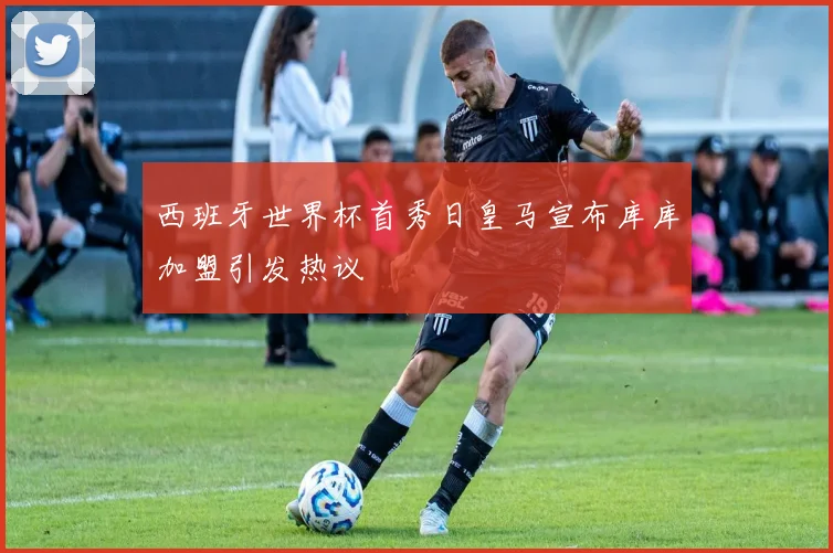 西班牙世界杯首秀日皇马宣布库库加盟引发热议