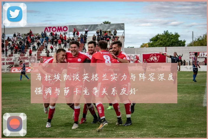 马杜埃凯谈英格兰实力与阵容深度强调与萨卡竞争关系友好
