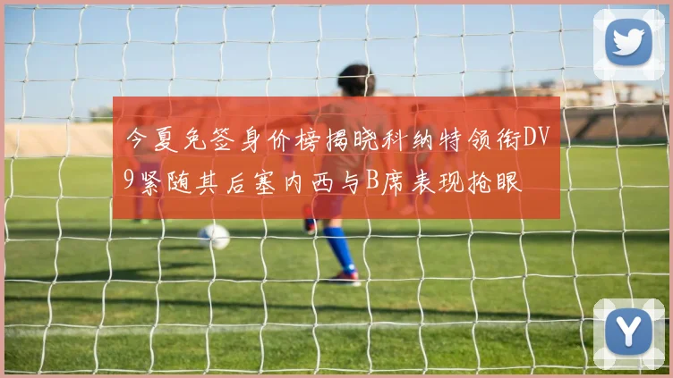 今夏免签身价榜揭晓科纳特领衔DV9紧随其后塞内西与B席表现抢眼