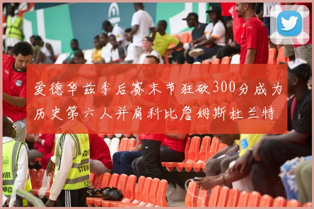 爱德华兹季后赛末节狂砍300分成为历史第六人并肩科比詹姆斯杜兰特韦德
