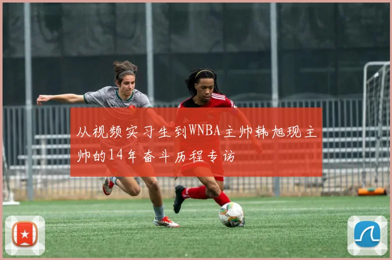 从视频实习生到WNBA主帅韩旭现主帅的14年奋斗历程专访