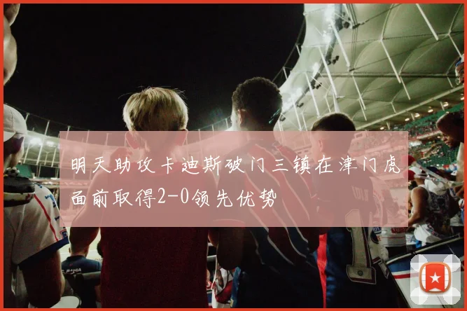 明天助攻卡迪斯破门三镇在津门虎面前取得2-0领先优势