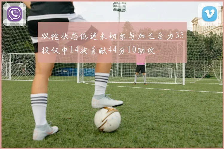 双枪状态低迷米切尔与加兰合力35投仅中14次贡献44分10助攻