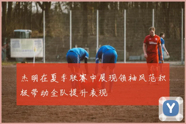 杰明在夏季联赛中展现领袖风范积极带动全队提升表现